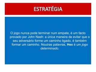 O jogo nunca pode terminar num empate, é um facto
provado por John Nash: a única maneira de evitar que o
  seu adversário forme um caminho ligado, é também
 formar um caminho. Noutras palavras, Hex é um jogo
                     determinado.
 