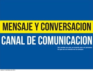 Mensaje y conversacion

CANAL DE COMUNICACIOn
las ventas no son un evento son un proceso
lo que es un evento es la compra

jueves 14 de febrero de 2013

 