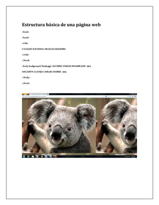 Estructura básica de una página web
<html>
<head>
<t i tle>
COLEGIO NACIONAL NICOLAS ESGUERRA
</t i tle>
</head>
<body background="Koala.jpg">ALVAREZ VARGAS WILMER JAIR -903
ANGARITA CLAVIJO CARLOS ANDRES -903
</body>
</html>