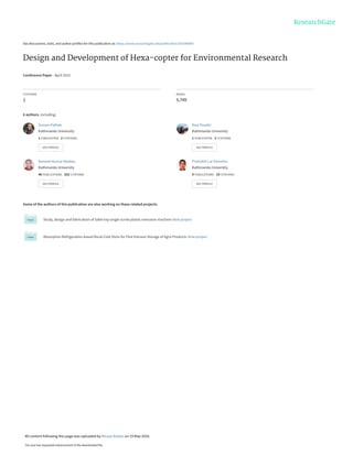 See discussions, stats, and author profiles for this publication at: https://www.researchgate.net/publication/303346487
Design and Development of Hexa-copter for Environmental Research
Conference Paper · April 2015
CITATIONS
2
READS
5,749
6 authors, including:
Some of the authors of this publication are also working on these related projects:
Study, design and fabrication of table top single screw plastic extrusion machine View project
Absorption Refrigeration based Rural Cold Store for Post Harvest Storage of Agro Products View project
Suman Pathak
Kathmandu University
1 PUBLICATION   2 CITATIONS   
SEE PROFILE
Ravi Poudel
Kathmandu University
1 PUBLICATION   2 CITATIONS   
SEE PROFILE
Ramesh Kumar Maskey
Kathmandu University
46 PUBLICATIONS   322 CITATIONS   
SEE PROFILE
Pratisthit Lal Shrestha
Kathmandu University
9 PUBLICATIONS   10 CITATIONS   
SEE PROFILE
All content following this page was uploaded by Binaya Baidar on 19 May 2016.
The user has requested enhancement of the downloaded file.
 