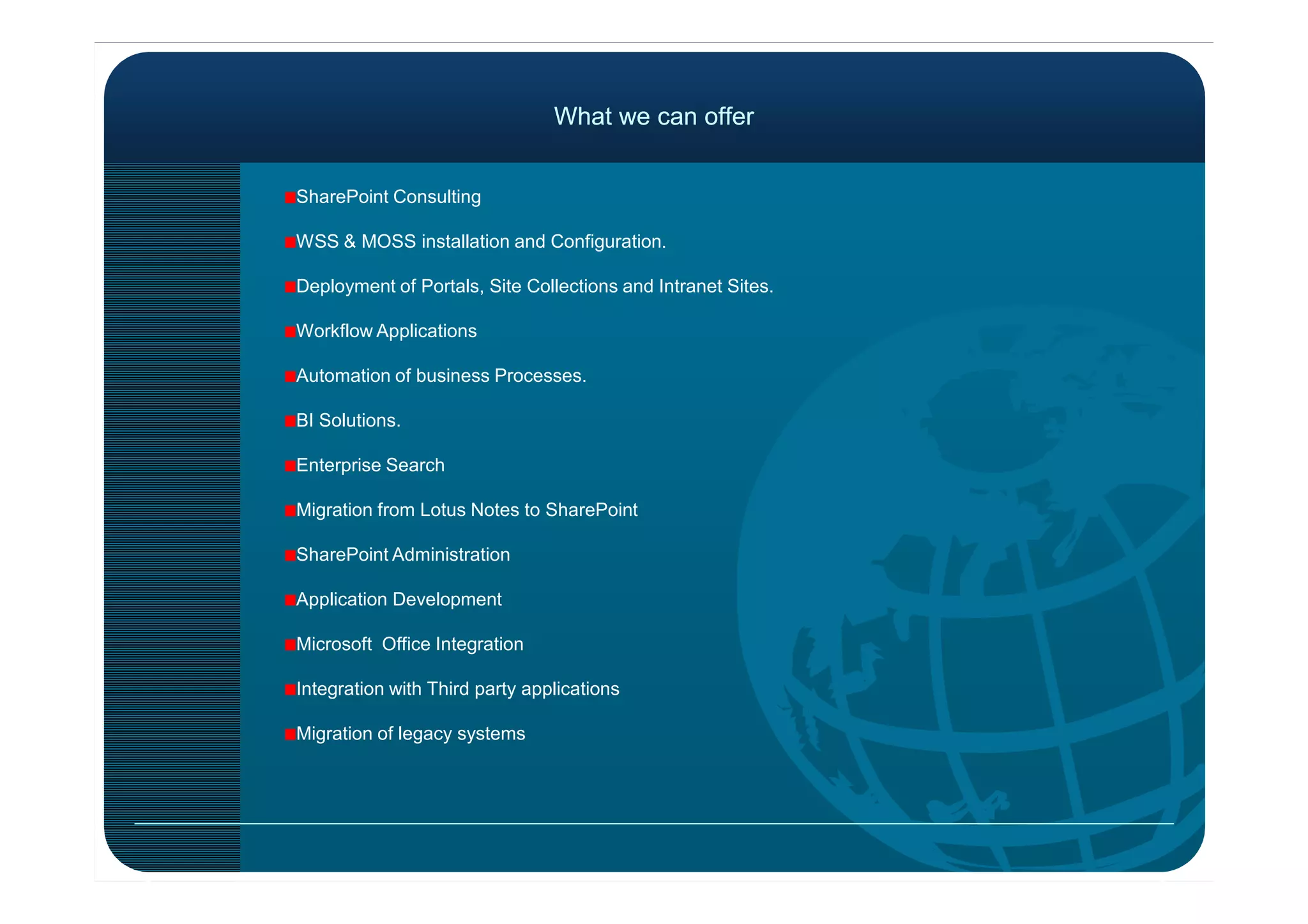 What we can offerWhat we can offer
SharePoint Consulting
WSS & MOSS installation and Configuration.
Deployment of Portals, Site Collections and Intranet Sites.
Workflow Applications
Automation of business Processes.
BI Solutions.
Enterprise SearchEnterprise Search
Migration from Lotus Notes to SharePoint
SharePoint Administration
Application Development
Microsoft Office Integration
Integration with Third party applications
Migration of legacy systems
 