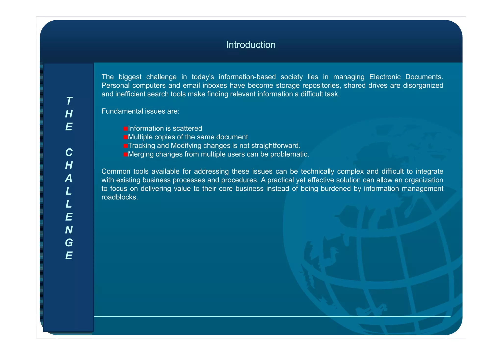 IntroductionIntroduction
The biggest challenge in today’s information-based society lies in managing Electronic Documents.
Personal computers and email inboxes have become storage repositories, shared drives are disorganized
and inefficient search tools make finding relevant information a difficult task.
Fundamental issues are:
Information is scattered
Multiple copies of the same document
Tracking and Modifying changes is not straightforward.
Merging changes from multiple users can be problematic.
Common tools available for addressing these issues can be technically complex and difficult to integrate
with existing business processes and procedures. A practical yet effective solution can allow an organization
T
H
E
C
H
A with existing business processes and procedures. A practical yet effective solution can allow an organization
to focus on delivering value to their core business instead of being burdened by information management
roadblocks.
A
L
L
E
N
G
E
 