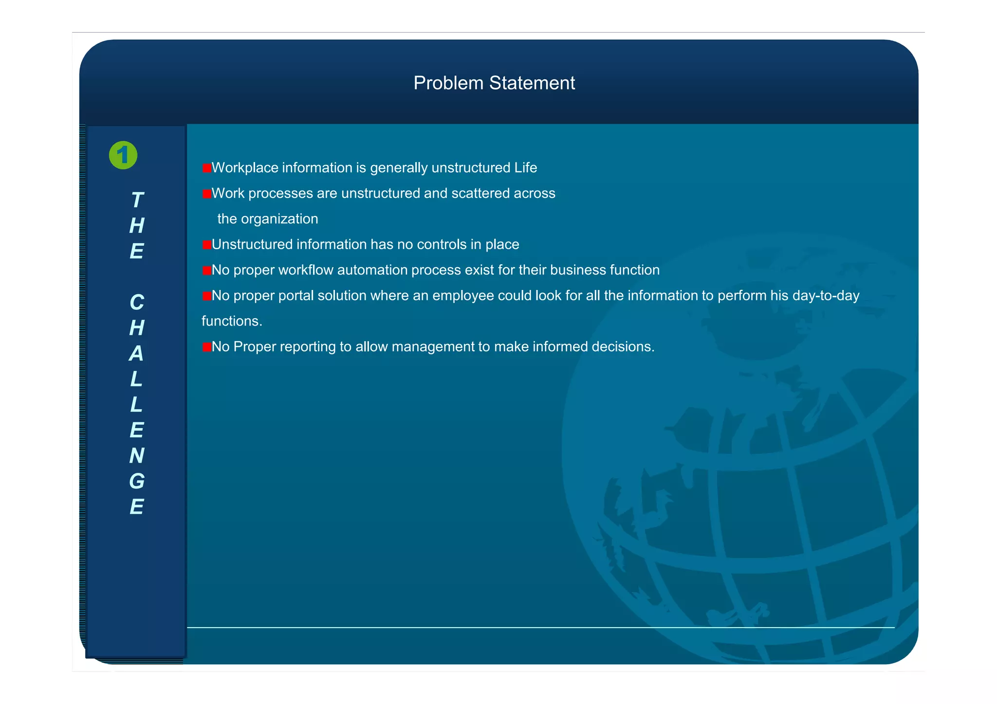 T
H
E
C
H
A
Workplace information is generally unstructured Life
Work processes are unstructured and scattered across
the organization
Unstructured information has no controls in place
No proper workflow automation process exist for their business function
No proper portal solution where an employee could look for all the information to perform his day-to-day
functions.
No Proper reporting to allow management to make informed decisions.
1
Problem Statement
A
L
L
E
N
G
E
No Proper reporting to allow management to make informed decisions.
 
