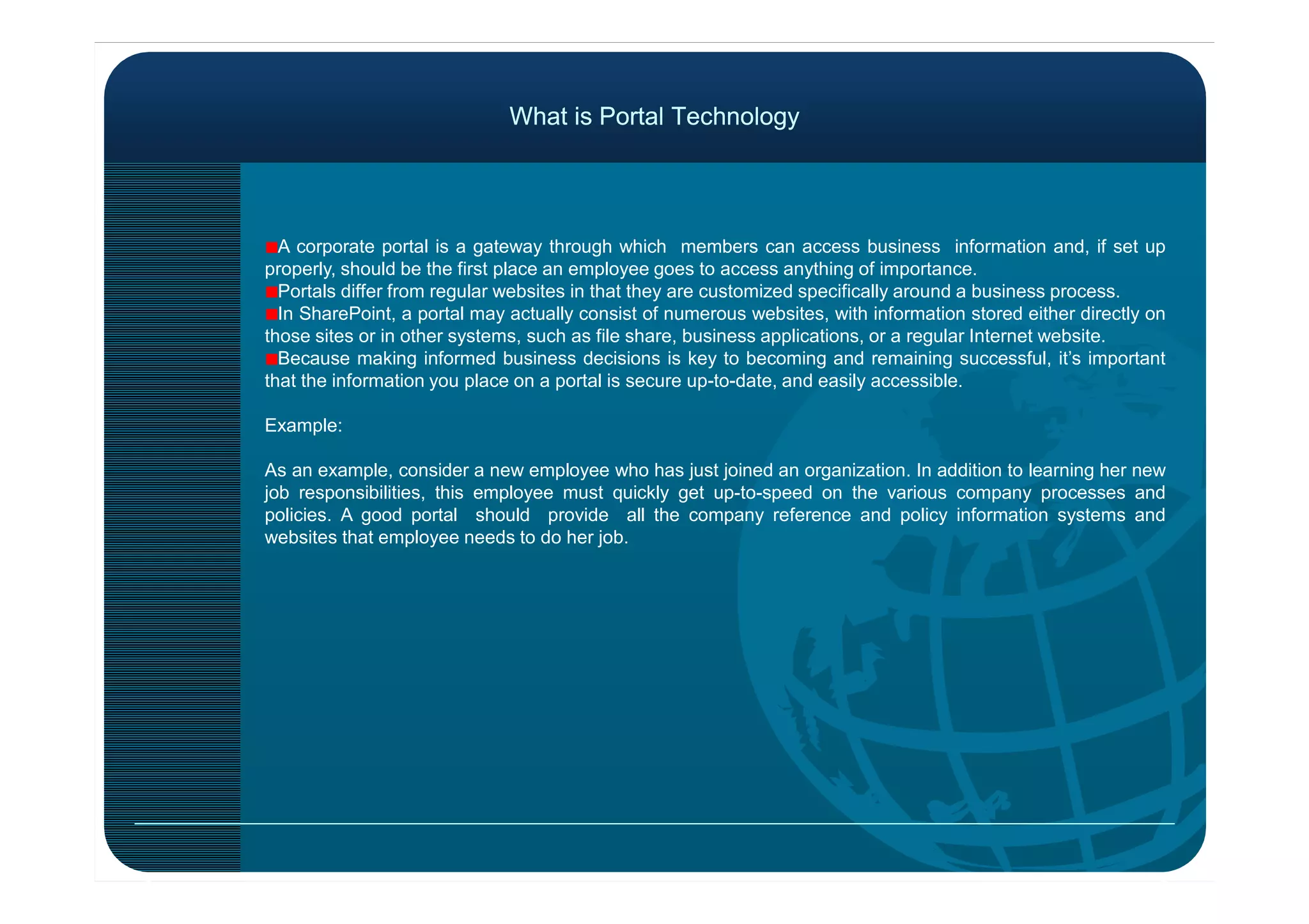 What is Portal TechnologyWhat is Portal Technology
A corporate portal is a gateway through which members can access business information and, if set up
properly, should be the first place an employee goes to access anything of importance.
Portals differ from regular websites in that they are customized specifically around a business process.
In SharePoint, a portal may actually consist of numerous websites, with information stored either directly on
those sites or in other systems, such as file share, business applications, or a regular Internet website.
Because making informed business decisions is key to becoming and remaining successful, it’s important
that the information you place on a portal is secure up-to-date, and easily accessible.
Example:
As an example, consider a new employee who has just joined an organization. In addition to learning her newAs an example, consider a new employee who has just joined an organization. In addition to learning her new
job responsibilities, this employee must quickly get up-to-speed on the various company processes and
policies. A good portal should provide all the company reference and policy information systems and
websites that employee needs to do her job.
 
