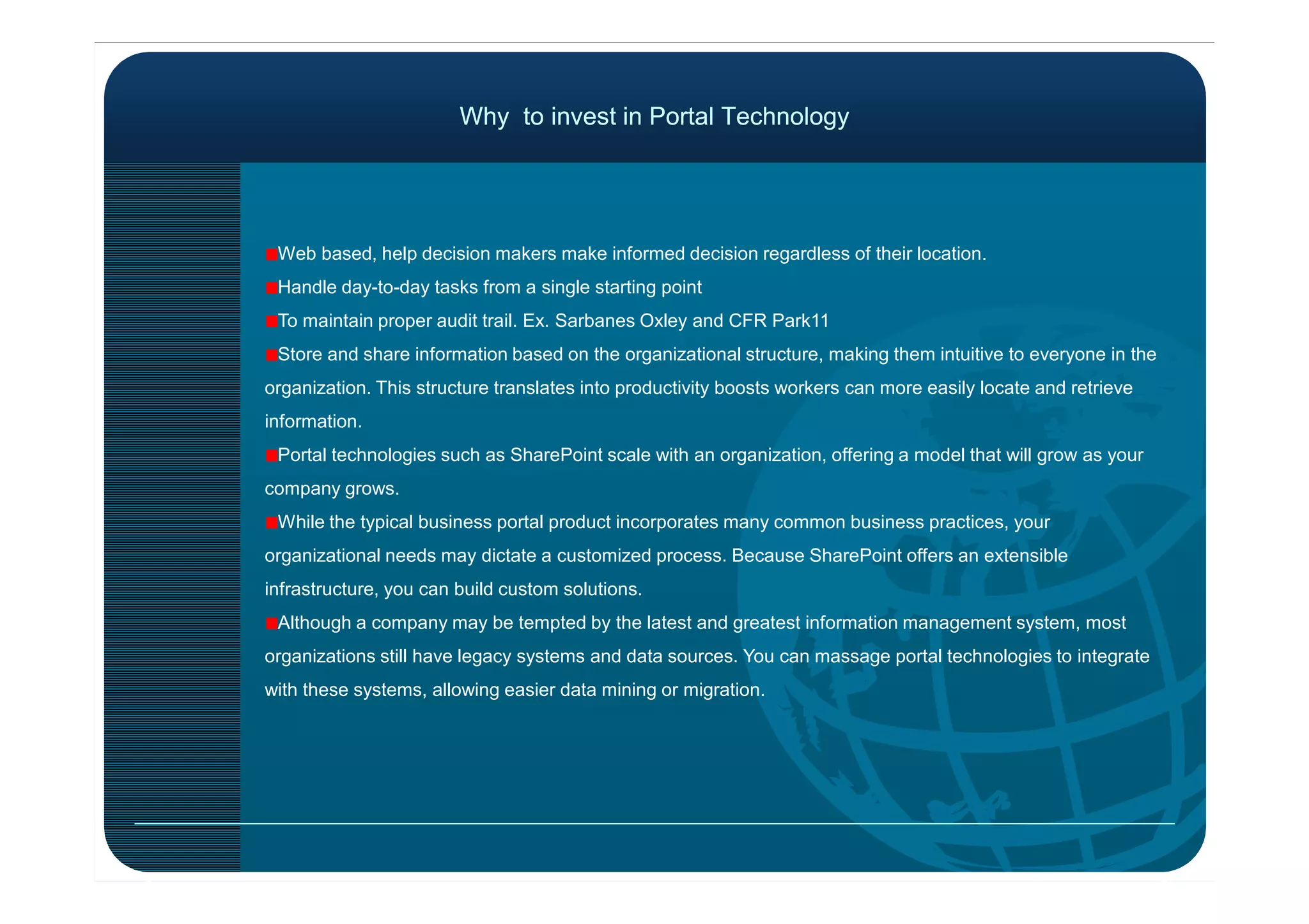 Why to invest in Portal TechnologyWhy to invest in Portal Technology
Web based, help decision makers make informed decision regardless of their location.
Handle day-to-day tasks from a single starting point
To maintain proper audit trail. Ex. Sarbanes Oxley and CFR Park11
Store and share information based on the organizational structure, making them intuitive to everyone in the
organization. This structure translates into productivity boosts workers can more easily locate and retrieve
information.
Portal technologies such as SharePoint scale with an organization, offering a model that will grow as yourPortal technologies such as SharePoint scale with an organization, offering a model that will grow as your
company grows.
While the typical business portal product incorporates many common business practices, your
organizational needs may dictate a customized process. Because SharePoint offers an extensible
infrastructure, you can build custom solutions.
Although a company may be tempted by the latest and greatest information management system, most
organizations still have legacy systems and data sources. You can massage portal technologies to integrate
with these systems, allowing easier data mining or migration.
 