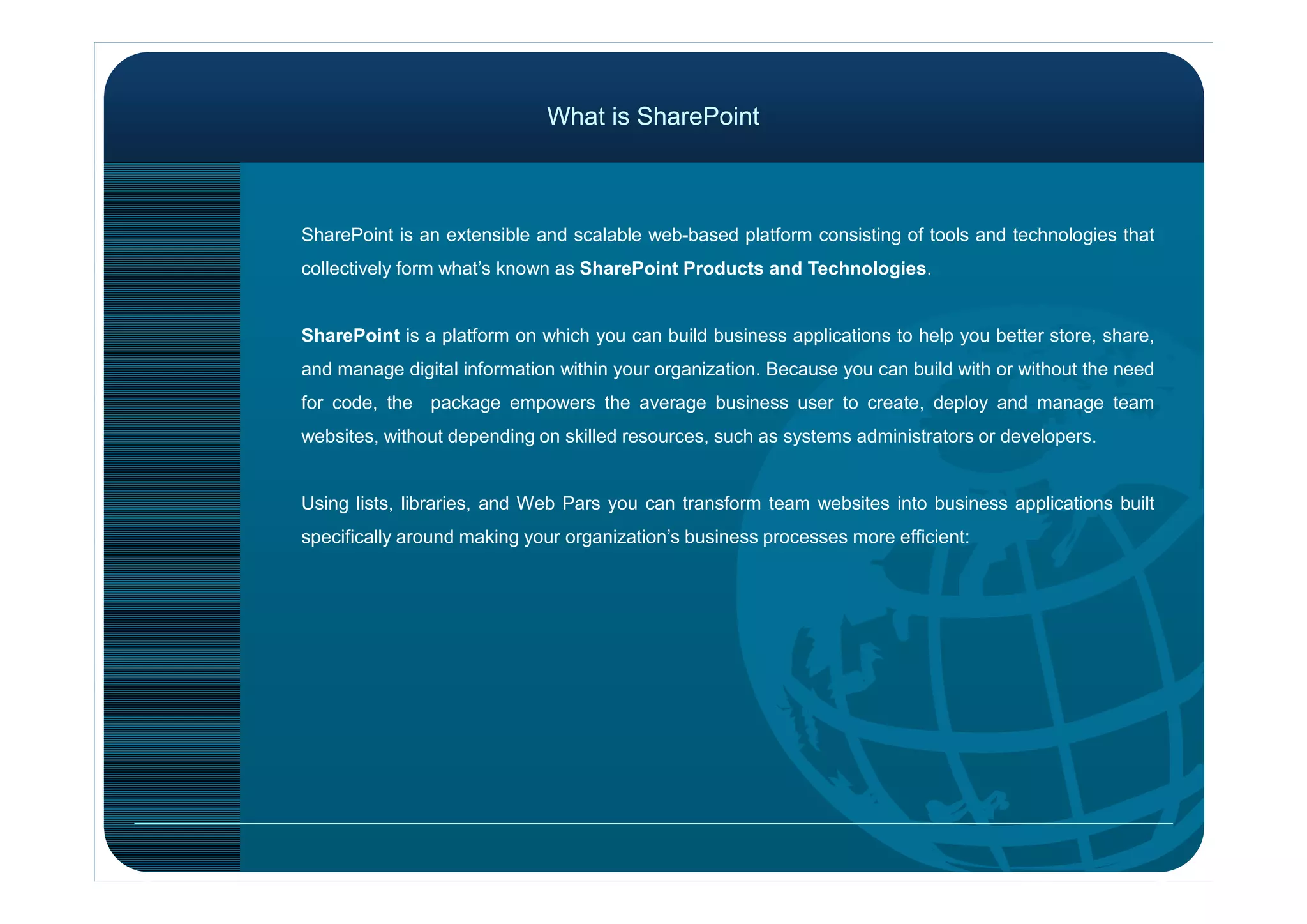 What is SharePointWhat is SharePoint
SharePoint is an extensible and scalable web-based platform consisting of tools and technologies that
collectively form what’s known as SharePoint Products and Technologies.
SharePoint is a platform on which you can build business applications to help you better store, share,
and manage digital information within your organization. Because you can build with or without the need
for code, the package empowers the average business user to create, deploy and manage team
websites, without depending on skilled resources, such as systems administrators or developers.
Using lists, libraries, and Web Pars you can transform team websites into business applications built
specifically around making your organization’s business processes more efficient:
 