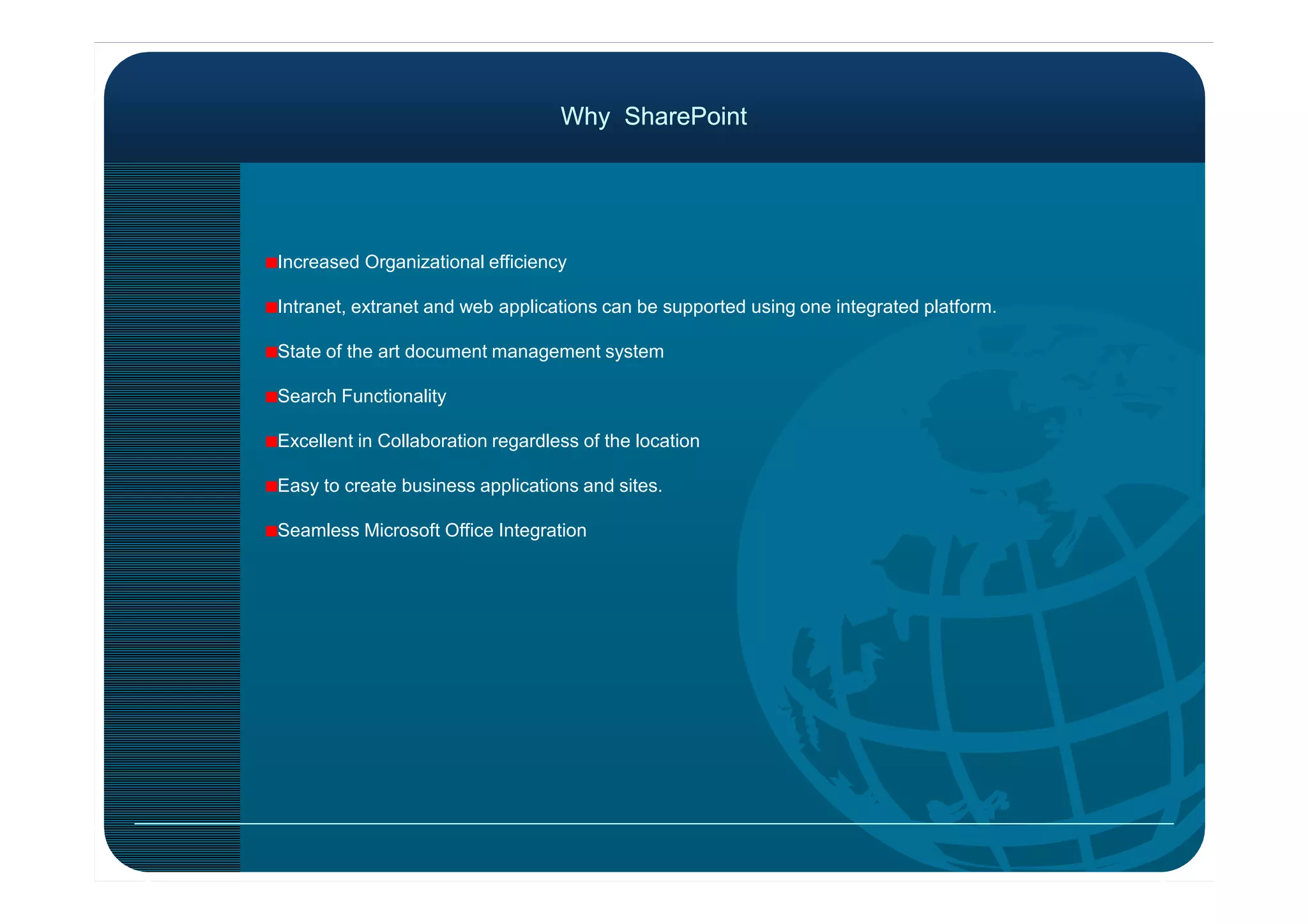 Why SharePointWhy SharePoint
Increased Organizational efficiency
Intranet, extranet and web applications can be supported using one integrated platform.
State of the art document management system
Search Functionality
Excellent in Collaboration regardless of the location
Easy to create business applications and sites.
Seamless Microsoft Office Integration
 