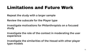 Limitations and Future Work
Repeat the study with a larger sample
Review the subscale for the Player type
Investigate motivations for Philanthropists on a focused
study
Investigate the role of the context in moderating the user
experience
Investigate the similarities of the Hexad with other player
type models
13
 