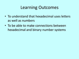 Learning Outcomes
• To understand that hexadecimal uses letters
as well as numbers
• To be able to make connections between
hexadecimal and binary number systems

 