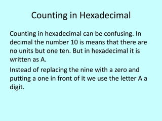 Counting in Hexadecimal
Counting in hexadecimal can be confusing. In
decimal the number 10 is means that there are
no units but one ten. But in hexadecimal it is
written as A.
Instead of replacing the nine with a zero and
putting a one in front of it we use the letter A a
digit.

 