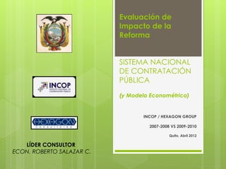 Evaluación de
Impacto de la
Reforma
SISTEMA NACIONAL
DE CONTRATACIÓN
PÚBLICA
(y Modelo Econométrico)
INCOP / HEXAGON GROUP
2007-2008 VS 2009-2010
Quito, Abril 2012
LÍDER CONSULTOR
ECON. ROBERTO SALAZAR C.
 