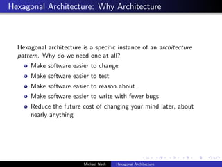 Hexagonal Architecture: Why Architecture
Hexagonal architecture is a speciﬁc instance of an architecture
pattern. Why do we need one at all?
Make software easier to change
Make software easier to test
Make software easier to reason about
Make software easier to write with fewer bugs
Reduce the future cost of changing your mind later, about
nearly anything
Michael Nash Hexagonal Architecture
 