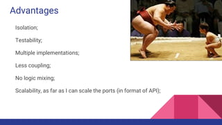 Advantages
Isolation;
Testability;
Multiple implementations;
Less coupling;
No logic mixing;
Scalability, as far as I can scale the ports (in format of API);
 