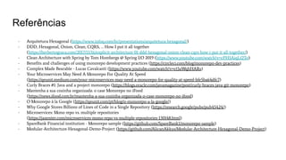 Referências
- Arquitetura Hexagonal (https://www.infoq.com/br/presentations/arquitetura-hexagonal/)
- DDD, Hexagonal, Onion, Clean, CQRS, … How I put it all together
(https://herbertograca.com/2017/11/16/explicit-architecture-01-ddd-hexagonal-onion-clean-cqrs-how-i-put-it-all-together/)
- Clean Architecture with Spring by Tom Hombergs @ Spring I/O 2019 (https://www.youtube.com/watch?v=cPH5AiqLQTo)
- Beneﬁts and challenges of using monorepo development practices (https://circleci.com/blog/monorepo-dev-practices)
- Complex Made Bearable - Lucas Cavalcanti (https://www.youtube.com/watch?v=ct5aWqhHARs)
- Your Microservices May Need A Monorepo For Quality At Speed
(https://qeunit.medium.com/your-microservices-may-need-a-monorepo-for-quality-at-speed-bfe5ba64dfc7)
- Curly Braces #1: Java and a project monorepo (https://blogs.oracle.com/javamagazine/post/curly-braces-java-git-monorepo)
- Mantenha a sua cozinha organizada: o case Monorepo no iFood
(https://news.ifood.com.br/mantenha-a-sua-cozinha-organizada-o-case-monorepo-no-ifood)
- O Monorepo à la Google (https://qeunit.com/pt/blog/o-monorepo-a-la-google/)
- Why Google Stores Billions of Lines of Code in a Single Repository (https://research.google/pubs/pub45424/)
- Microservices: Mono repo vs. multiple repositories
(https://jaxenter.com/microservices-mono-repo-vs-multiple-repositories-130148.html)
- SpareBank Financial institution - Monorepo sample (https://github.com/SpareBank1/monorepo-sample)
- Modular-Architecture-Hexagonal-Demo-Project (https://github.com/AlicanAkkus/Modular-Architecture-Hexagonal-Demo-Project)
 