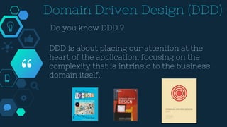 “
Domain Driven Design (DDD)
Do you know DDD ?
DDD is about placing our attention at the
heart of the application, focusing on the
complexity that is intrinsic to the business
domain itself.
 