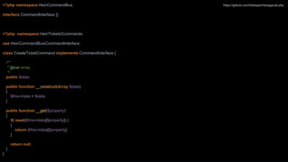 <?php namespace HexCommandBus;
interface CommandInterface {}
<?php namespace HexTicketsCommands;
use HexCommandBusCommandInterface;
class CreateTicketCommand implements CommandInterface {
/**
* @var array
*/
public $data;
public function __construct(Array $data)
{
$this->data = $data;
}
public function __get($property)
{
if( isset($this->data[$property]) )
{
return $this->data[$property];
}
return null;
}
}
https://github.com/fideloper/hexagonal-php
 