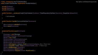 <?php namespace HexTicketsHandlers;
class CreateTicketHandler implements HandlerInterface {
private $validator;
private $repository;
private $dispatcher;
public function __construct(CreateTicketValidator $validator, TicketRepositoryInterface $repository, Dispatcher $dispatcher)
{
// set attributes
}
public function handle(CommandInterface $command)
{
$this->validator->validate($command);
$this->save($command);
}
protected function save($command)
{
$message = new Message;
$message->message = $command->message;
$ticket = new Ticket;
$ticket->subject = $command->subject;
$ticket->name = $command->name;
$ticket->email = $command->email;
$ticket->setCategory( Category::find($command->category_id) ); // Need repo
$ticket->setStaffer( Staffer::find($command->staffer_id) ); // Need repo
$ticket->addMessage( $message );
$this->repository->save($ticket);
$this->dispatcher->dispatch( $ticket->flushEvents() );
}
}
https://github.com/fideloper/hexagonal-php
 