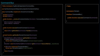 <?php
namespace Domain;
interface CommandBus {
public function execute(Command $command);
}
<?php namespace AppBundleApplicationCommandBus;
class CommandBus implements DomainCommandBus
{
private $container;
private $eventDispatcher;
private $inflector;
private $applicationEvent;
public function __construct(ContainerInterface $container, CommandNameInflector $inflector)
{
$this->container = $container;
$this->inflector = $inflector;
$this->eventDispatcher = $container->get('event_dispatcher');
$this->applicationEvent = new ApplicationEvent();
}
public function execute(DomainCommand $command)
{
try {
$this->applicationEvent->setCommand($command);
$response = $this->getHandler($command)->handle($command);
$this->eventDispatcher->dispatch($command->eventName(), $this->applicationEvent);
} catch (Exception $exception) {
$this->applicationEvent->setException($exception);
$this->eventDispatcher->dispatch($command->eventNameError(), $this-
>applicationEvent);
throw $exception;
}
return $response;
Command Bus
 