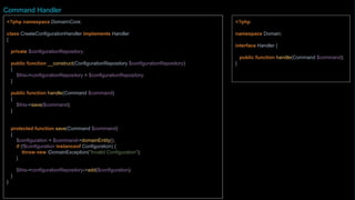 <?php
namespace Domain;
interface Handler {
public function handle(Command $command);
}
<?php namespace DomainCore;
class CreateConfigurationHandler implements Handler {
private $configurationRepository;
private $market;
public function __construct(Market $market)
{
$this->market = $market;
}
public function handle(Command $command)
{
return $this->save($command);
}
protected function save(Command $command)
{
$configuration = $command->configurationEntity();
if (!$configuration instanceof Configuration) {
throw new DomainException("Invalid configuration");
}
$configuration->setMarket($this->market);
$configuration->setKey($command->key);
$configuration->setValue($command->value);
$this->configurationRepository->add($configuration);
return $configuration->getId();
}
...
Command Handler
 