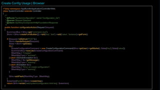 <?php namespace AppBundleApplicationControllerWeb;
class SystemController extends Controller {
/**
* @Route("/system/configuration", name="configuration_list")
* @param Request $request
* @return SymfonyComponentHttpFoundationResponse
*/
public function configurationAction(Request $request)
{
$form = $this->createFormBuilder([])->add('key', 'text')->add('value', 'textarea')->getForm();
if ($request->isMethod('POST')) {
$form->handleRequest($request);
$data = $form->getData();
try {
$createConfigurationCommand = new CreateConfigurationCommand($this->getUser()->getMarket()->getKeyName(), $data['key'], $data['value']);
$this->get("command_bus")->execute($createConfigurationCommand);
$flashMsg = "Chave gravada.";
$flashMsgType = "success";
} catch (DomainException $e) {
$flashMsg = $e->getMessage();
$flashMsgType = "warning";
} catch (Exception $e) {
$flashMsg = "Erro ao inserir a chave de configuração.";
$flashMsgType = "warning";
}
$this->addFlash($flashMsgType , $flashMsg);
}
$viewVars['form'] = $form->createView();
return $this->render('web/system/configuration.html.twig', $viewVars);
}
Create Config Usage | Browser
 