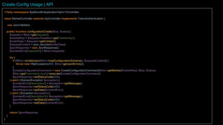 <?php namespace AppBundleApplicationApiv1Controller;
class SystemController extends ApiController implements TokenAuthentication {
use JsonValidator;
public function configurationCreate()
{
$request = $this->get('request');
$marketKey = $request->headers->get('key');
$requestContent = json_decode($$request->getContent());
$jsonResponse = new JsonResponse();
try {
if (!$this->isValidJson($this->loadConfigurationCreateSchema(), $requestContent)) {
throw new HttpException(400, $this->getJsonErrors());
}
$createConfigurationCommand = new CreateConfigurationCommand($marketKey, $requestContent->key, $requestContent->value);
$this->get("command_bus")>execute($createConfigurationCommand);
$jsonResponse->setStatusCode(204);
} catch (DomainException $exception) {
$contentError['description'] = $exception->getMessage();
$jsonResponse->setStatusCode(400);
$jsonResponse->setData($contentError);
} catch (Exception $exception) {
$contentError['description'] = $exception->getMessage();
$jsonResponse->setStatusCode(500);
$jsonResponse->setData($contentError);
}
return $jsonResponse;
}
...
Create Config Usage | API
 