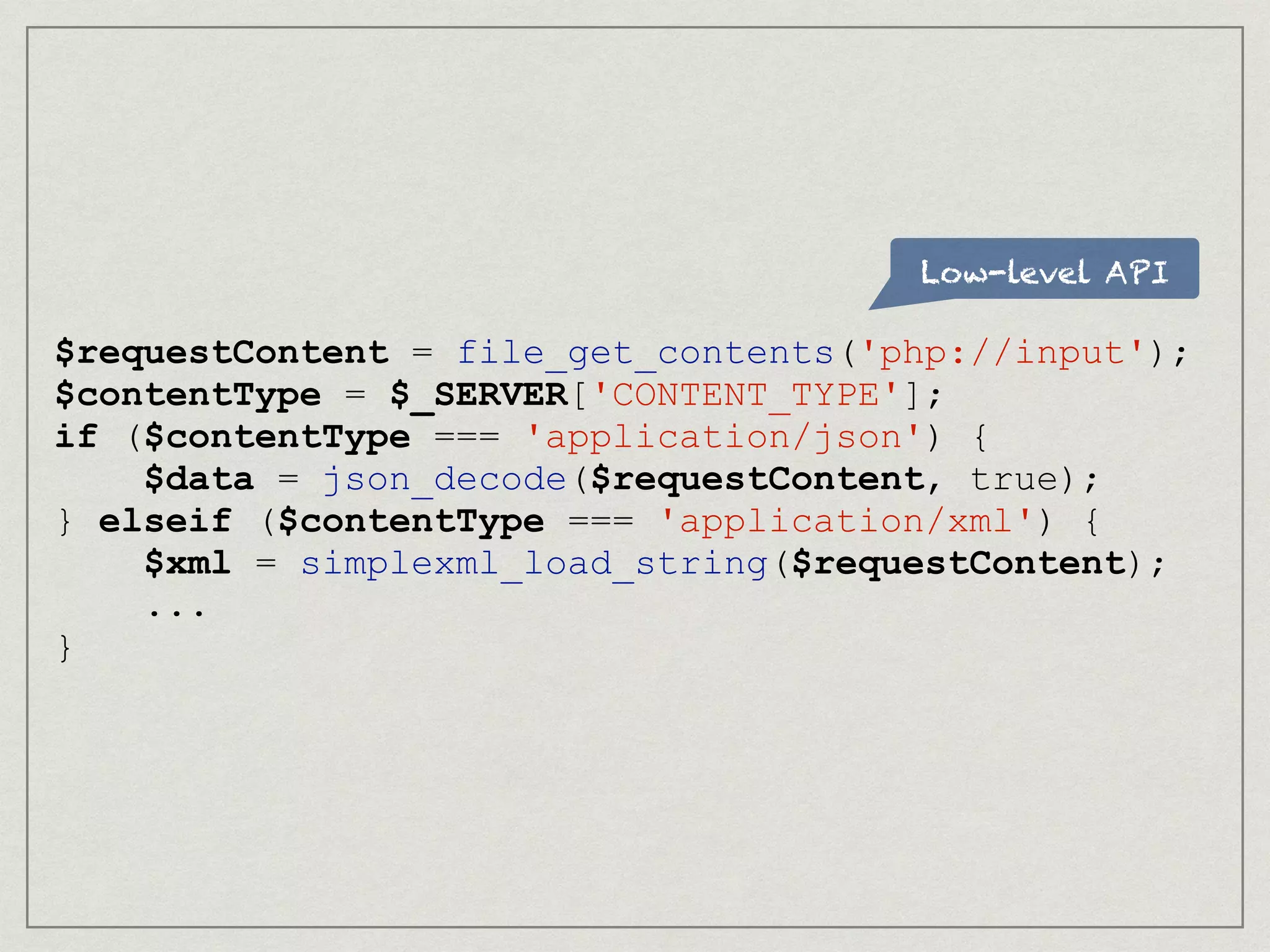 Low-level API
$requestContent = file_get_contents('php://input');
$contentType = $_SERVER['CONTENT_TYPE'];
if ($contentType === 'application/json') {
$data = json_decode($requestContent, true);
} elseif ($contentType === 'application/xml') {
$xml = simplexml_load_string($requestContent);
...
}
 