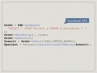 Low-level API
$stmt = $db->prepare(
'SELECT * FROM Patient p WHERE p.anonymous = ?'
);
$stmt->bindValue(1, true);
$stmt->execute();
$result = $stmt->fetch(PDO::FETCH_ASSOC);
$patient = Patient::reconstituteFromArray($result);
 