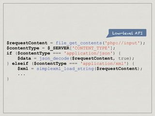 Low-level API
$requestContent = file_get_contents('php://input');
$contentType = $_SERVER['CONTENT_TYPE'];
if ($contentType === 'application/json') {
$data = json_decode($requestContent, true);
} elseif ($contentType === 'application/xml') {
$xml = simplexml_load_string($requestContent);
...
}
 