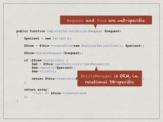 public function registerPatientAction(Request $request)
{
$patient = new Patient();
$form = $this->createForm(new RegisterPatientForm(), $patient);
$form->handleRequest($request);
if ($form->isValid()) {
$em = $this->getDoctrine()->getManager();
$em->persist($patient);
$em->flush();
return $this->redirect($this->generateUrl('patient_list'));
}
return array(
'form' => $form->createView()
);
}
Request and Form are web-specific
EntityManager is ORM, i.e.
relational DB-specific
 