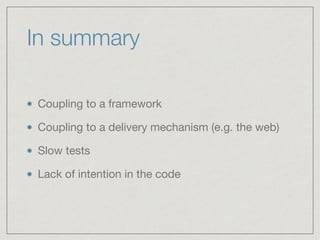 In summary
Coupling to a framework

Coupling to a delivery mechanism (e.g. the web)

Slow tests

Lack of intention in the ...
