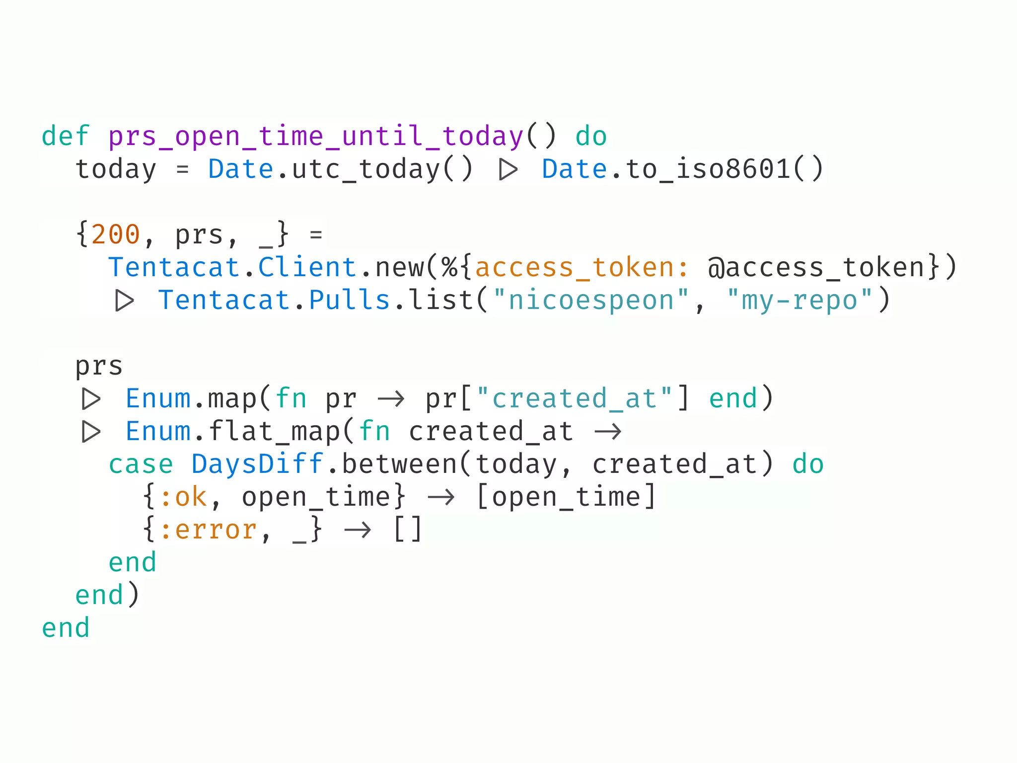 def prs_open_time_until_today() do
today = Date.utc_today() !|> Date.to_iso8601()
{200, prs, _} =
Tentacat.Client.new(%{access_token: @access_token})
!|> Tentacat.Pulls.list("nicoespeon", "my-repo")
prs
!|> Enum.map(fn pr !-> pr["created_at"] end)
!|> Enum.flat_map(fn created_at !->
case DaysDiff.between(today, created_at) do
{:ok, open_time} !-> [open_time]
{:error, _} !-> []
end
end)
end
 