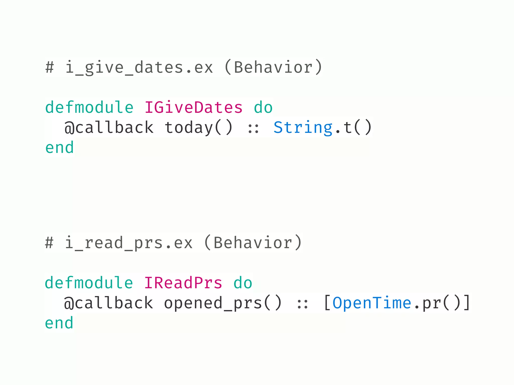 # i_read_prs.ex (Behavior) 
defmodule IReadPrs do
@callback opened_prs() !:: [OpenTime.pr()]
end
# i_give_dates.ex (Behavior) 
defmodule IGiveDates do
@callback today() !:: String.t()
end
 