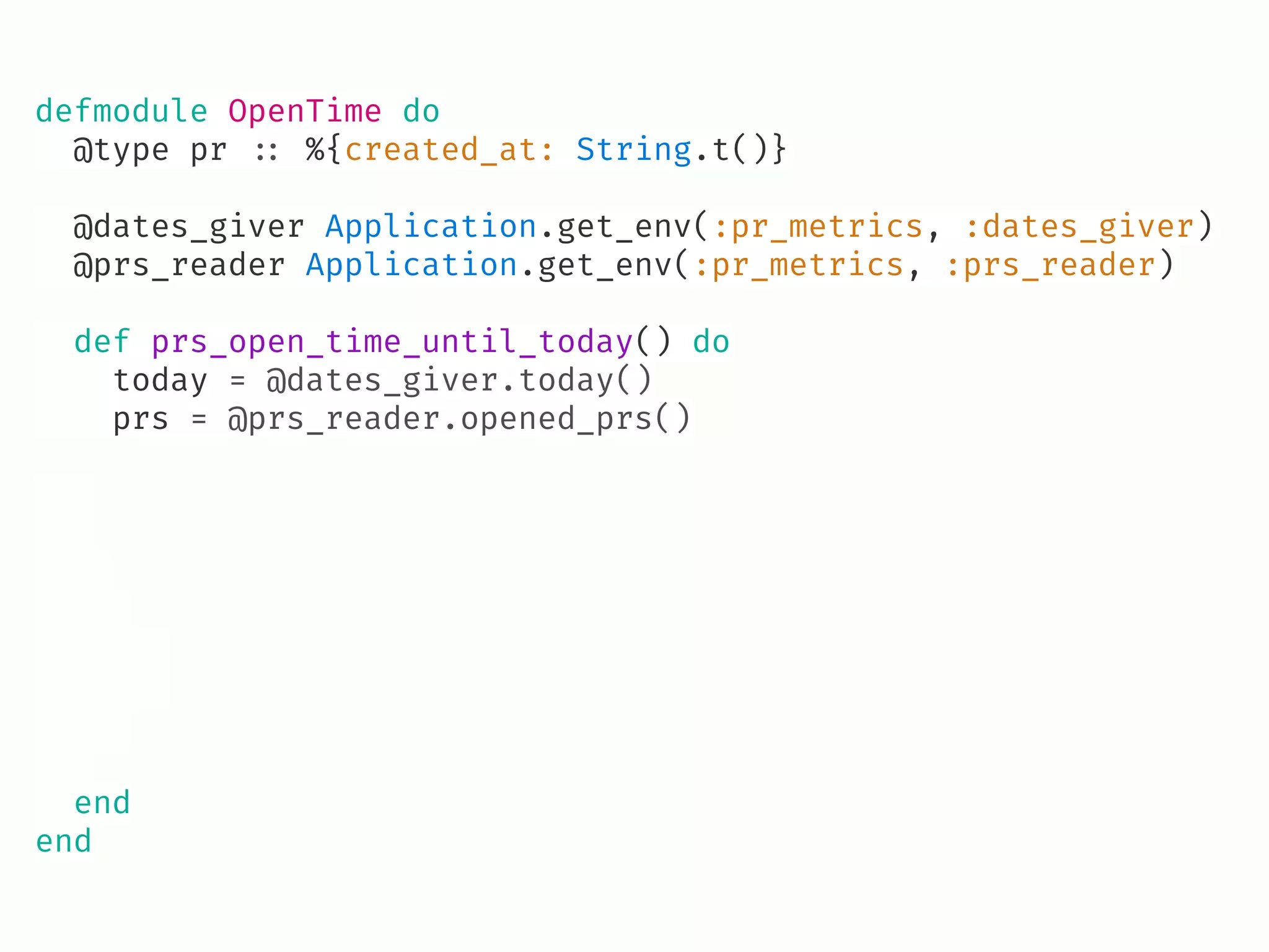 defmodule OpenTime do
@type pr !:: %{created_at: String.t()}
@dates_giver Application.get_env(:pr_metrics, :dates_giver)
@prs_reader Application.get_env(:pr_metrics, :prs_reader)
def prs_open_time_until_today() do
today = @dates_giver.today()
prs = @prs_reader.opened_prs()
end
end
 