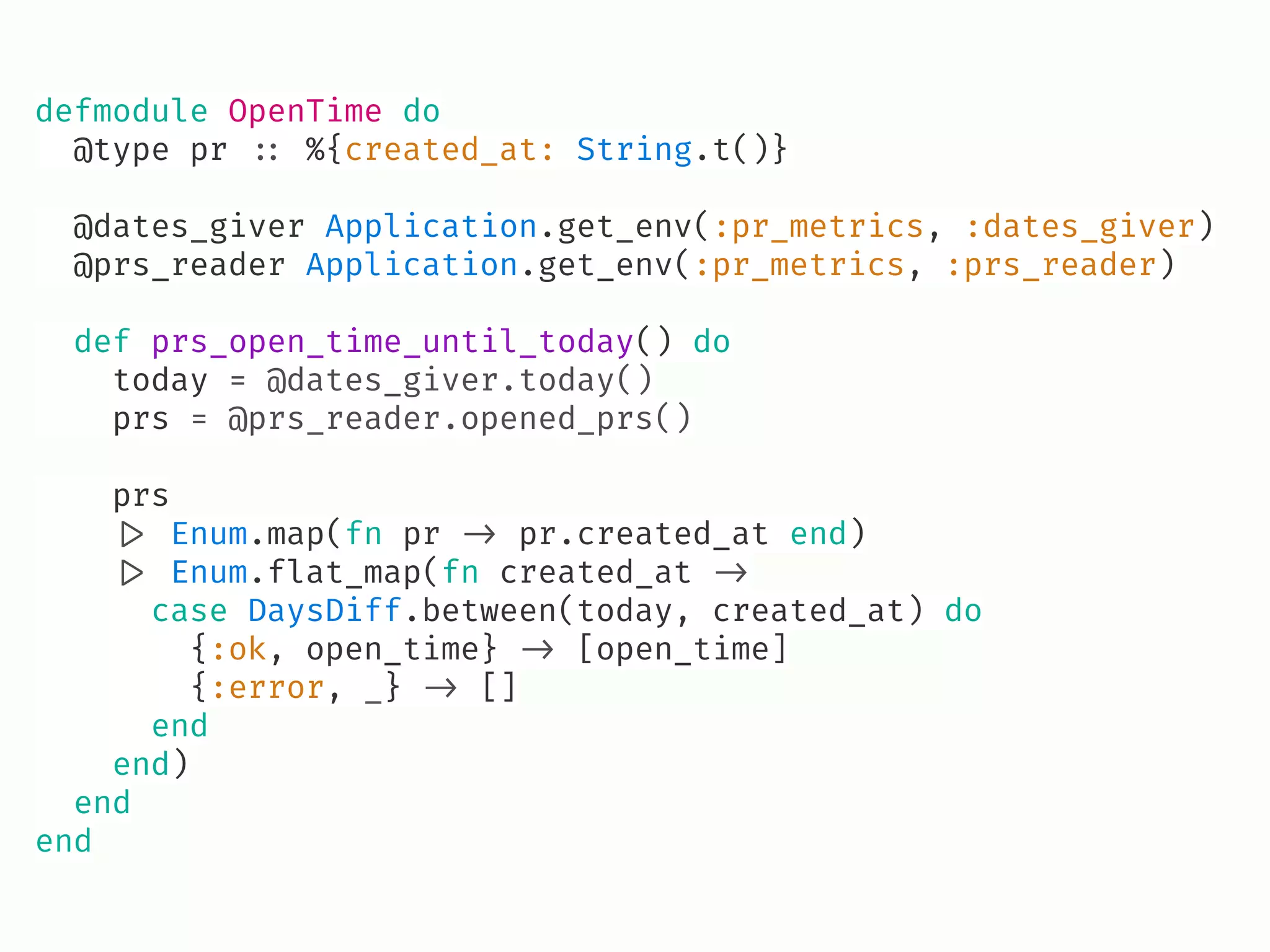 defmodule OpenTime do
@type pr !:: %{created_at: String.t()}
@dates_giver Application.get_env(:pr_metrics, :dates_giver)
@prs_reader Application.get_env(:pr_metrics, :prs_reader)
def prs_open_time_until_today() do
today = @dates_giver.today()
prs = @prs_reader.opened_prs()
prs
!|> Enum.map(fn pr !-> pr.created_at end)
!|> Enum.flat_map(fn created_at !->
case DaysDiff.between(today, created_at) do
{:ok, open_time} !-> [open_time]
{:error, _} !-> []
end
end)
end
end
 