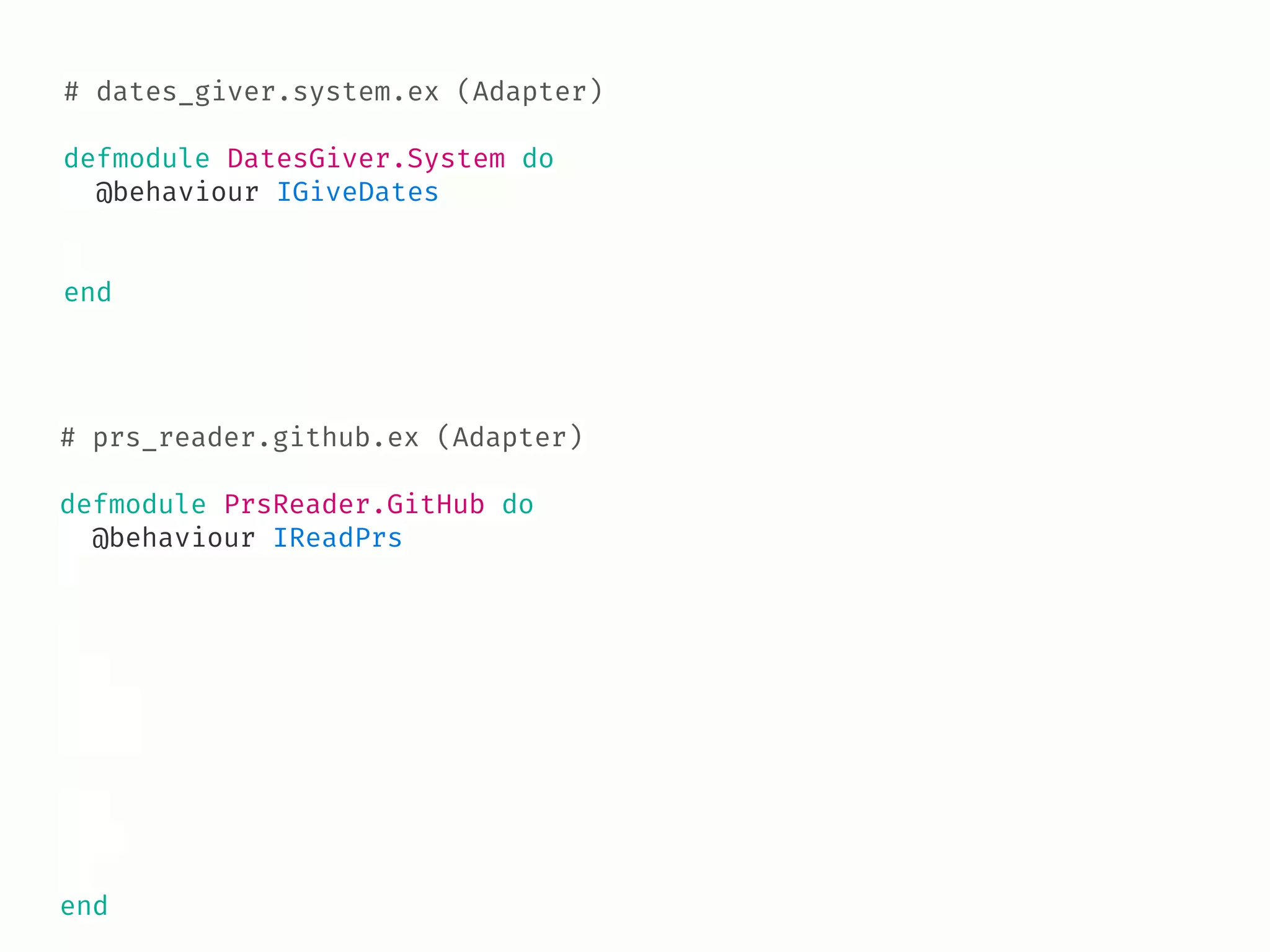 # dates_giver.system.ex (Adapter)
defmodule DatesGiver.System do
@behaviour IGiveDates
end
# prs_reader.github.ex (Adapter)
defmodule PrsReader.GitHub do
@behaviour IReadPrs
end
 