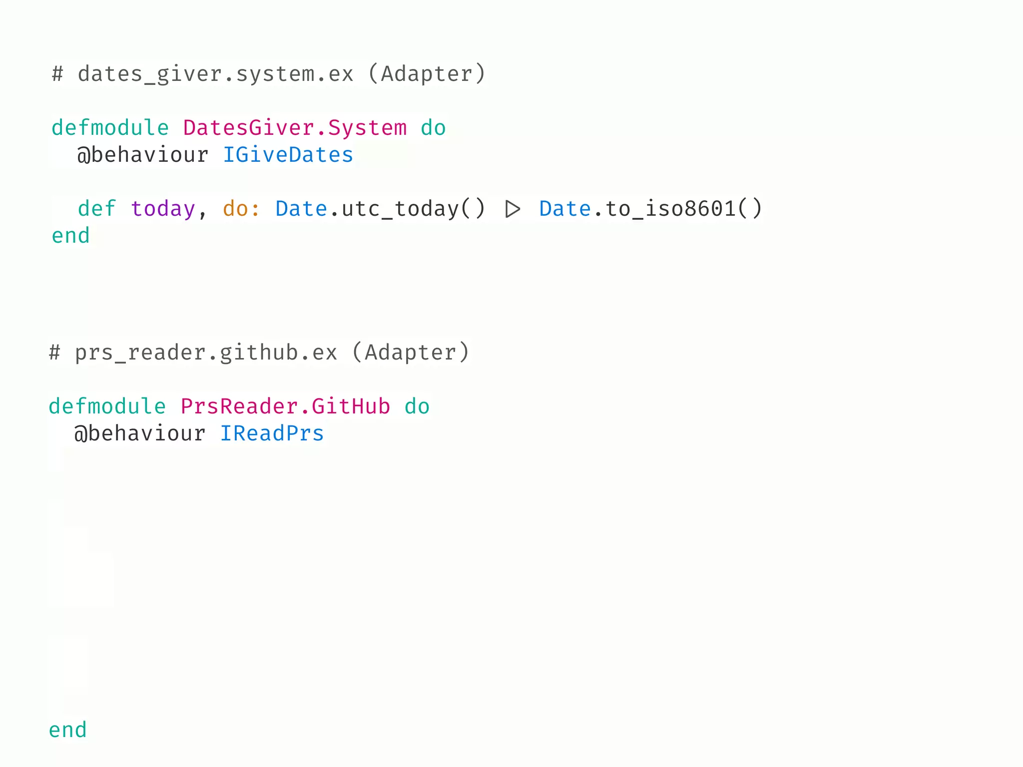 # dates_giver.system.ex (Adapter)
defmodule DatesGiver.System do
@behaviour IGiveDates
def today, do: Date.utc_today() !|> Date.to_iso8601()
end
# prs_reader.github.ex (Adapter)
defmodule PrsReader.GitHub do
@behaviour IReadPrs
end
 