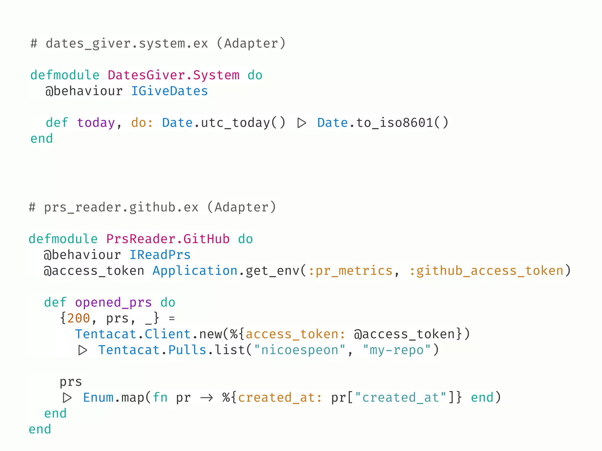 # dates_giver.system.ex (Adapter)
defmodule DatesGiver.System do
@behaviour IGiveDates
def today, do: Date.utc_today() !|> Date.to_iso8601()
end
# prs_reader.github.ex (Adapter)
defmodule PrsReader.GitHub do
@behaviour IReadPrs
@access_token Application.get_env(:pr_metrics, :github_access_token)
def opened_prs do
{200, prs, _} =
Tentacat.Client.new(%{access_token: @access_token})
!|> Tentacat.Pulls.list("nicoespeon", "my-repo")
prs
!|> Enum.map(fn pr !-> %{created_at: pr["created_at"]} end)
end
end
 