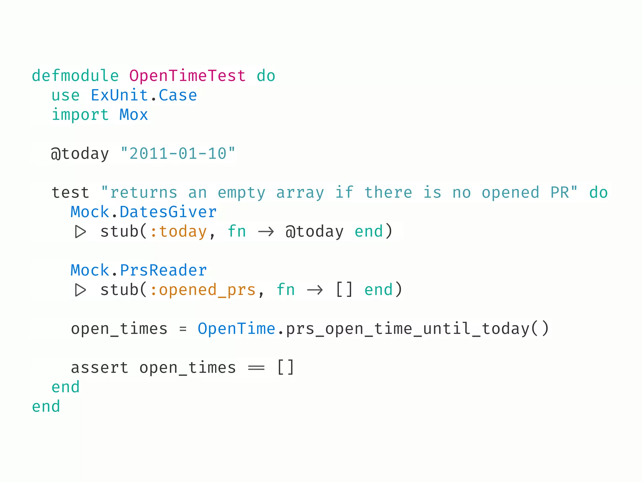 defmodule OpenTimeTest do
use ExUnit.Case
import Mox
@today "2011-01-10"
test "returns an empty array if there is no opened PR" do
Mock.DatesGiver
!|> stub(:today, fn !-> @today end)
Mock.PrsReader
!|> stub(:opened_prs, fn !-> [] end)
open_times = OpenTime.prs_open_time_until_today()
assert open_times !== []
end
end
 