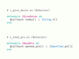 # i_read_prs.ex (Behavior) 
defmodule IReadPrs do
@callback opened_prs() !:: [OpenTime.pr()]
end
# i_give_dates.ex (Behavior) 
defmodule IGiveDates do
@callback today() !:: String.t()
end
 