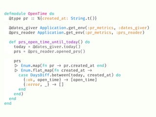 defmodule OpenTime do
@type pr !:: %{created_at: String.t()}
@dates_giver Application.get_env(:pr_metrics, :dates_giver)
@prs_reader Application.get_env(:pr_metrics, :prs_reader)
def prs_open_time_until_today() do
today = @dates_giver.today()
prs = @prs_reader.opened_prs()
prs
!|> Enum.map(fn pr !-> pr.created_at end)
!|> Enum.flat_map(fn created_at !->
case DaysDiff.between(today, created_at) do
{:ok, open_time} !-> [open_time]
{:error, _} !-> []
end
end)
end
end
 