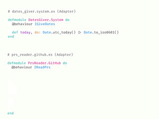 # dates_giver.system.ex (Adapter)
defmodule DatesGiver.System do
@behaviour IGiveDates
def today, do: Date.utc_today() !|> Date.to_iso8601()
end
# prs_reader.github.ex (Adapter)
defmodule PrsReader.GitHub do
@behaviour IReadPrs
end
 