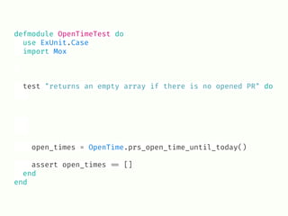 defmodule OpenTimeTest do
use ExUnit.Case
import Mox
test "returns an empty array if there is no opened PR" do
open_times = OpenTime.prs_open_time_until_today()
assert open_times !== []
end
end
 