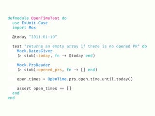 defmodule OpenTimeTest do
use ExUnit.Case
import Mox
@today "2011-01-10"
test "returns an empty array if there is no opened PR" do
Mock.DatesGiver
!|> stub(:today, fn !-> @today end)
Mock.PrsReader
!|> stub(:opened_prs, fn !-> [] end)
open_times = OpenTime.prs_open_time_until_today()
assert open_times !== []
end
end
 