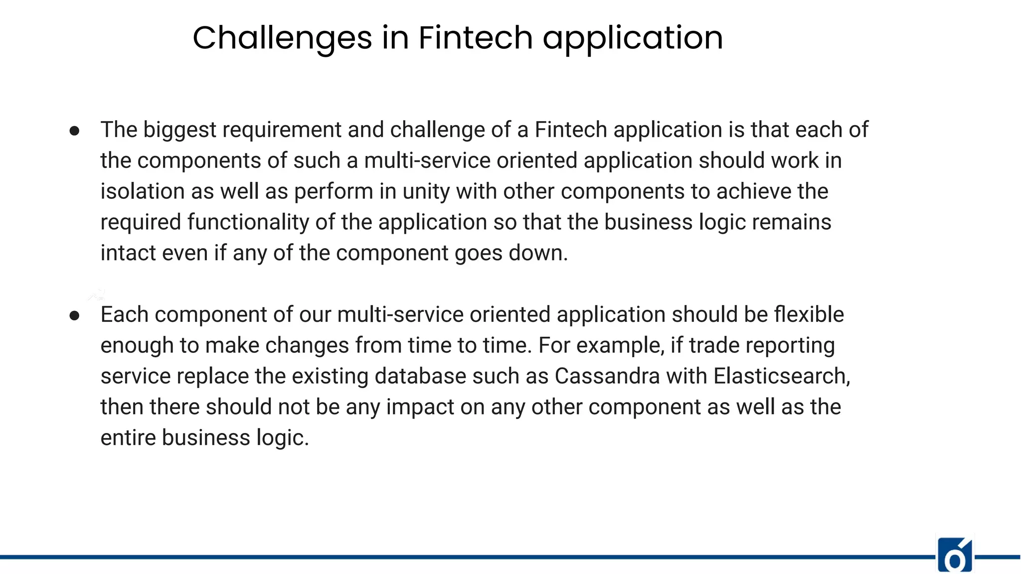 Challenges in Fintech application
● The biggest requirement and challenge of a Fintech application is that each of
the components of such a multi-service oriented application should work in
isolation as well as perform in unity with other components to achieve the
required functionality of the application so that the business logic remains
intact even if any of the component goes down.
● Each component of our multi-service oriented application should be ﬂexible
enough to make changes from time to time. For example, if trade reporting
service replace the existing database such as Cassandra with Elasticsearch,
then there should not be any impact on any other component as well as the
entire business logic.
 