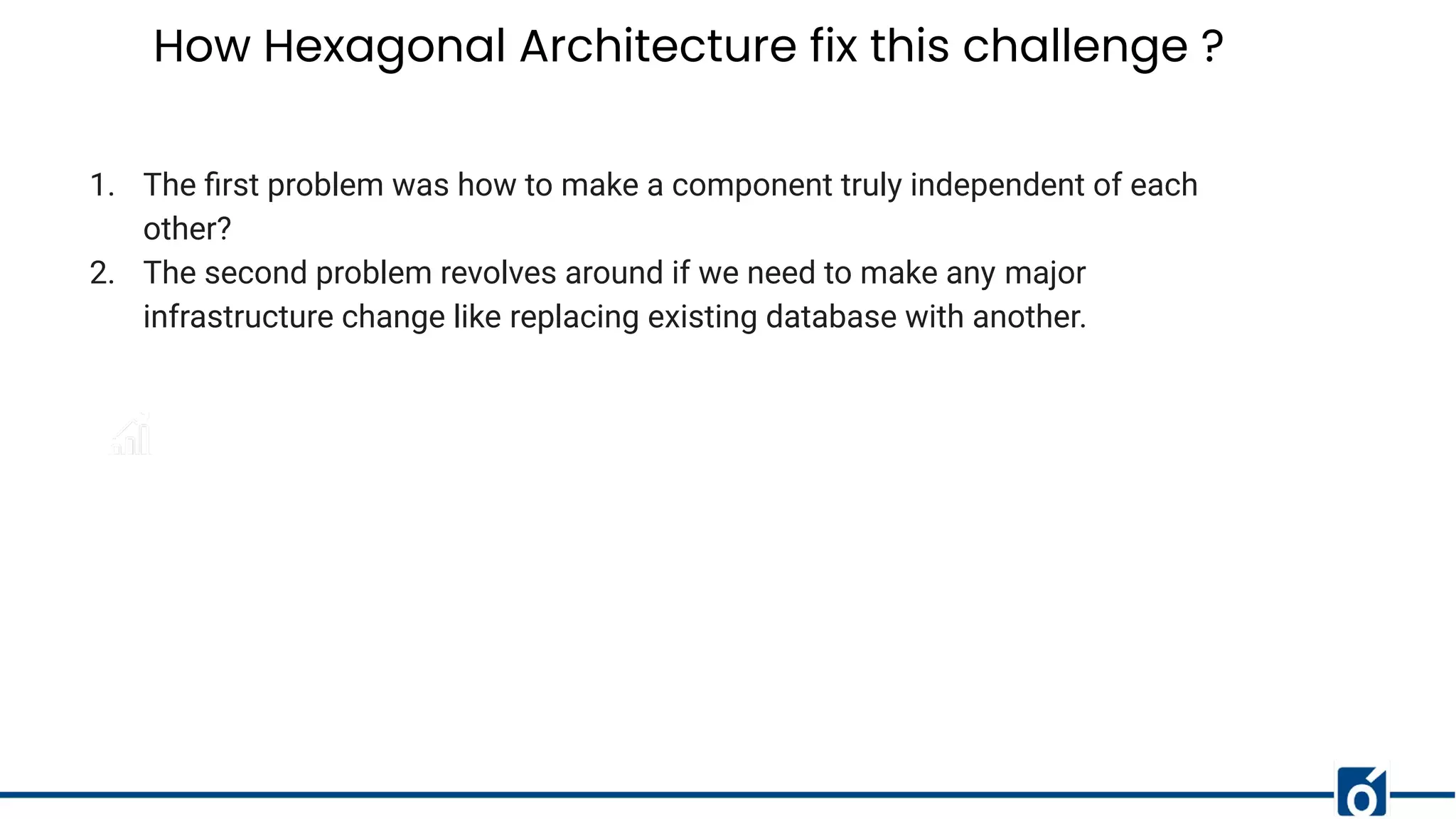 How Hexagonal Architecture fix this challenge ?
1. The ﬁrst problem was how to make a component truly independent of each
other?
2. The second problem revolves around if we need to make any major
infrastructure change like replacing existing database with another.
 
