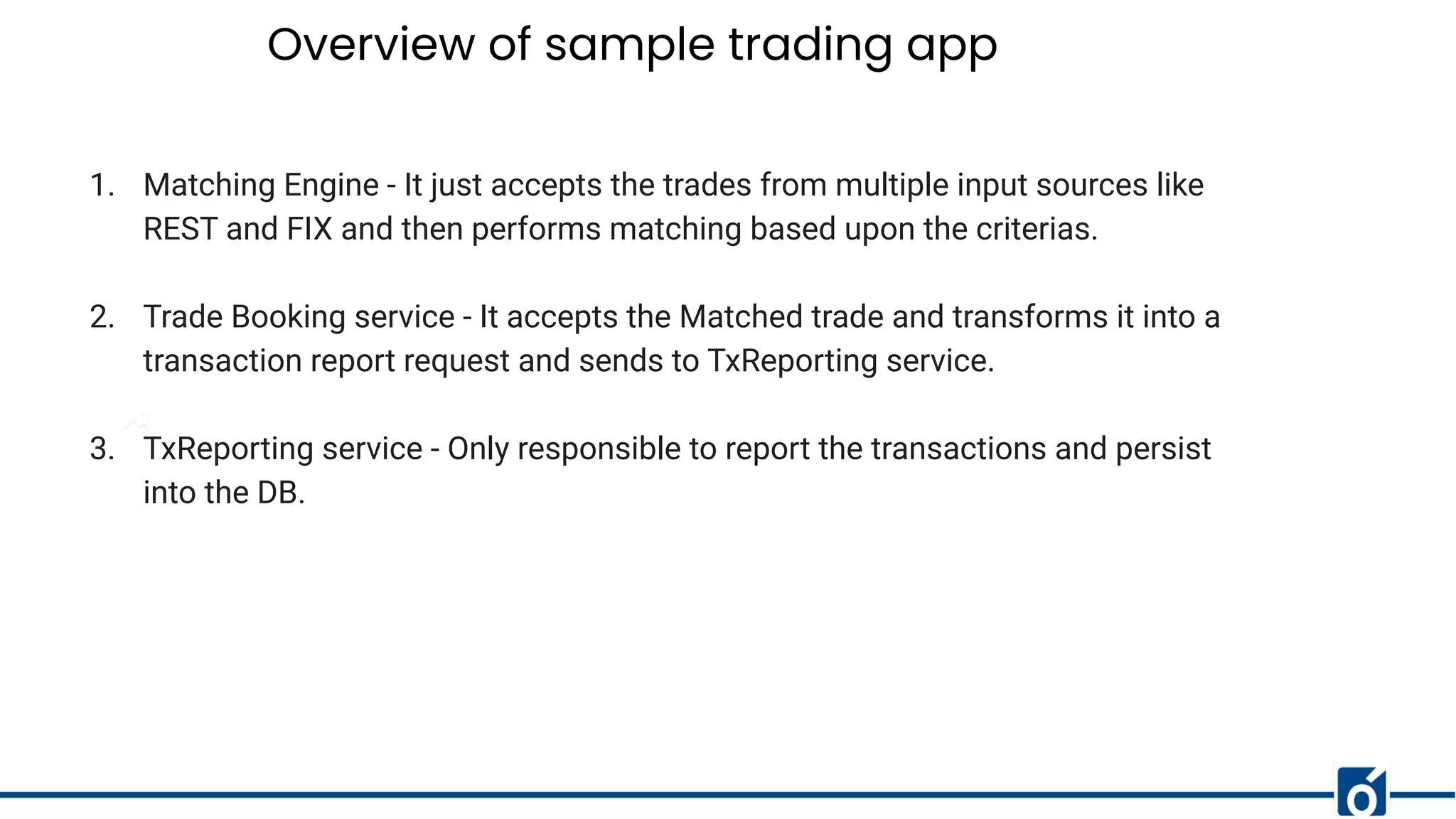Overview of sample trading app
1. Matching Engine - It just accepts the trades from multiple input sources like
REST and FIX and then performs matching based upon the criterias.
2. Trade Booking service - It accepts the Matched trade and transforms it into a
transaction report request and sends to TxReporting service.
3. TxReporting service - Only responsible to report the transactions and persist
into the DB.
 