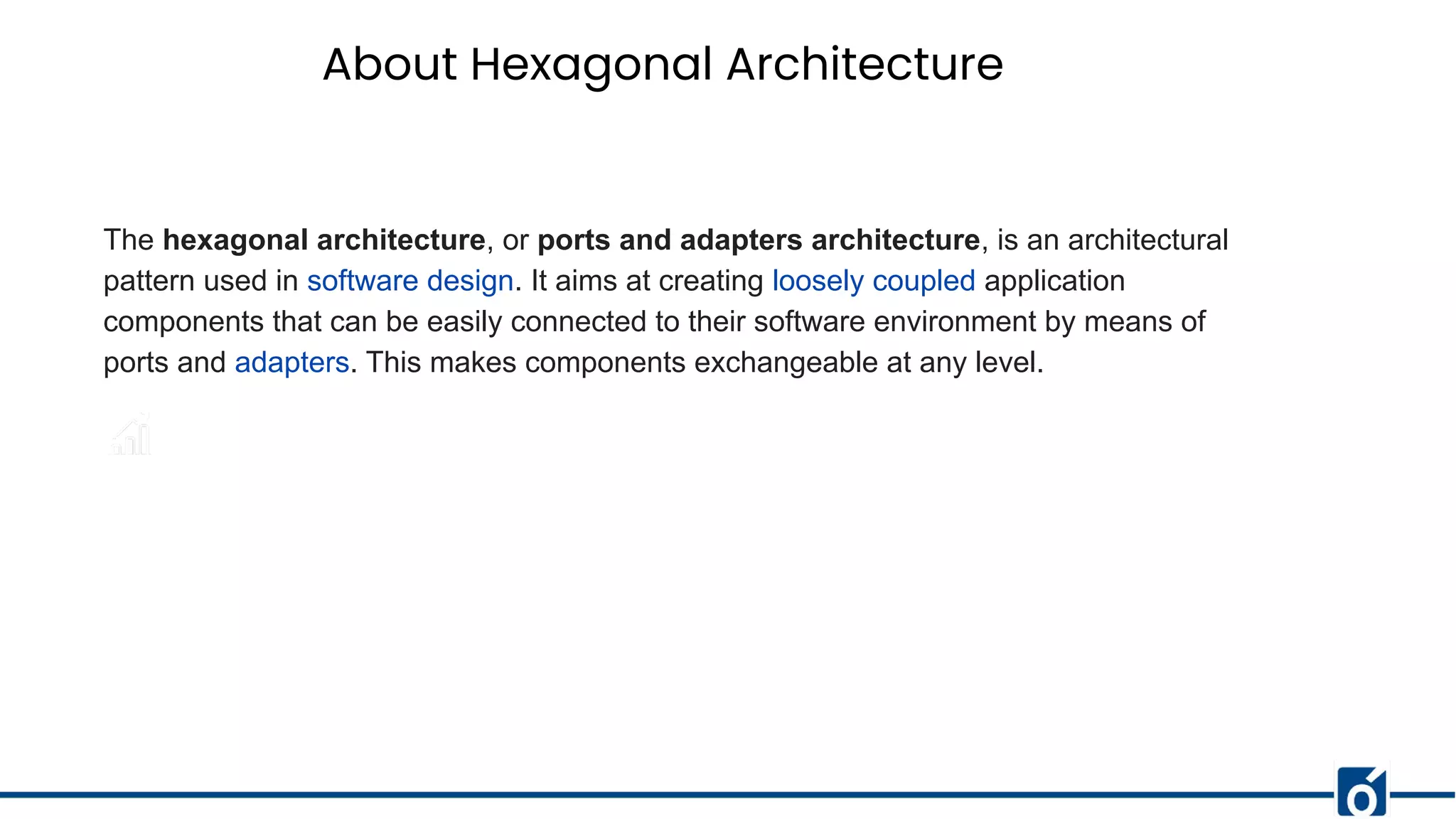 About Hexagonal Architecture
The hexagonal architecture, or ports and adapters architecture, is an architectural
pattern used in software design. It aims at creating loosely coupled application
components that can be easily connected to their software environment by means of
ports and adapters. This makes components exchangeable at any level.
 