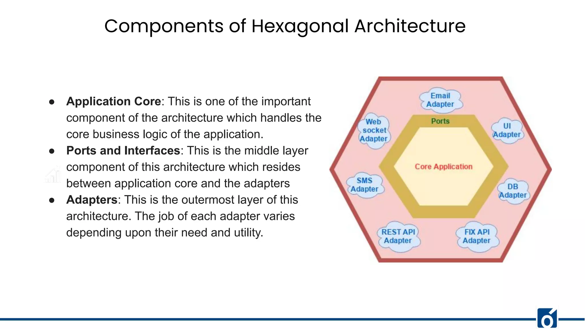 Components of Hexagonal Architecture
● Application Core: This is one of the important
component of the architecture which handles the
core business logic of the application.
● Ports and Interfaces: This is the middle layer
component of this architecture which resides
between application core and the adapters
● Adapters: This is the outermost layer of this
architecture. The job of each adapter varies
depending upon their need and utility.
 