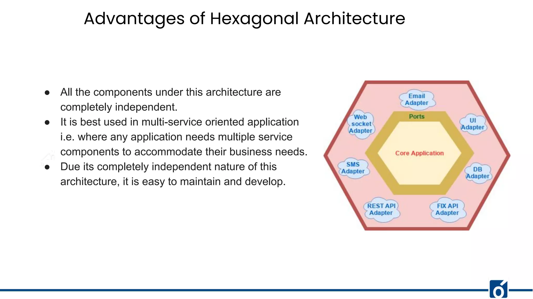 Advantages of Hexagonal Architecture
● All the components under this architecture are
completely independent.
● It is best used in multi-service oriented application
i.e. where any application needs multiple service
components to accommodate their business needs.
● Due its completely independent nature of this
architecture, it is easy to maintain and develop.
 