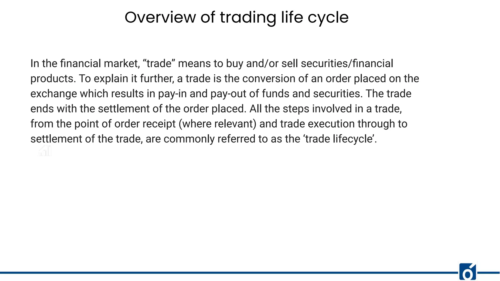 Overview of trading life cycle
In the ﬁnancial market, “trade” means to buy and/or sell securities/ﬁnancial
products. To explain it further, a trade is the conversion of an order placed on the
exchange which results in pay-in and pay-out of funds and securities. The trade
ends with the settlement of the order placed. All the steps involved in a trade,
from the point of order receipt (where relevant) and trade execution through to
settlement of the trade, are commonly referred to as the ‘trade lifecycle’.
 